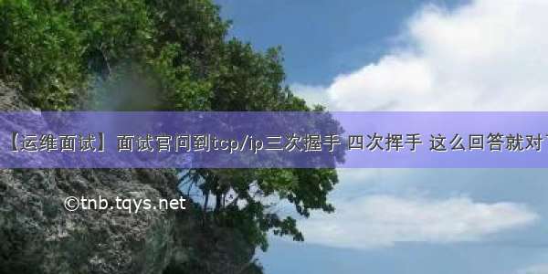 【运维面试】面试官问到tcp/ip三次握手 四次挥手 这么回答就对了