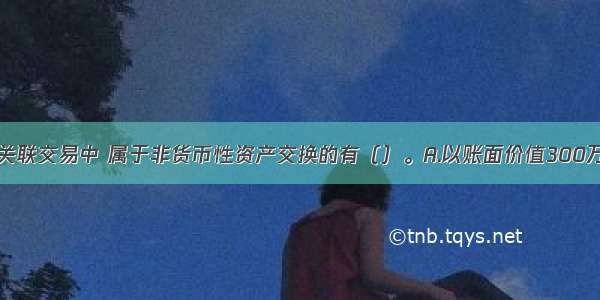 下列各项非关联交易中 属于非货币性资产交换的有（）。A.以账面价值300万元的应收票