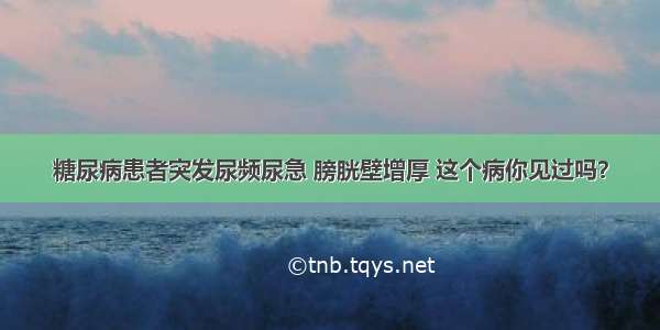 糖尿病患者突发尿频尿急 膀胱壁增厚 这个病你见过吗？