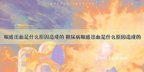 眼底出血是什么原因造成的 糖尿病眼底出血是什么原因造成的