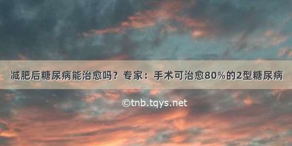 减肥后糖尿病能治愈吗？专家：手术可治愈80%的2型糖尿病