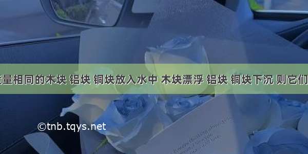 填空题将质量相同的木块 铝块 铜块放入水中 木块漂浮 铝块 铜块下沉 则它们受到的浮力