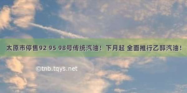 太原市停售92 95 98号传统汽油！下月起 全面推行乙醇汽油！