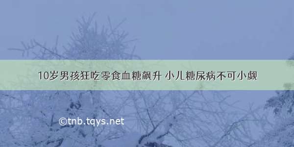 10岁男孩狂吃零食血糖飙升 小儿糖尿病不可小觑