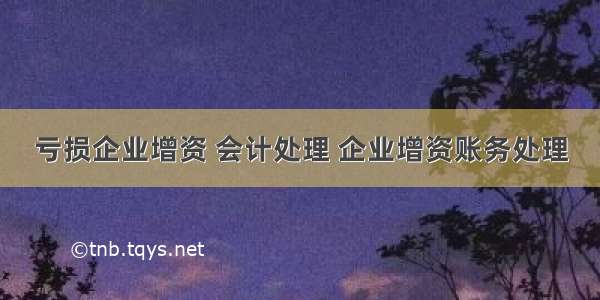 亏损企业增资 会计处理 企业增资账务处理