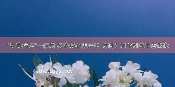 “奥美拉唑”一停用 反酸烧心更严重 为何？消化科医生告诉你