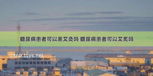 糖尿病患者可以熏艾灸吗 糖尿病患者可以艾炙吗