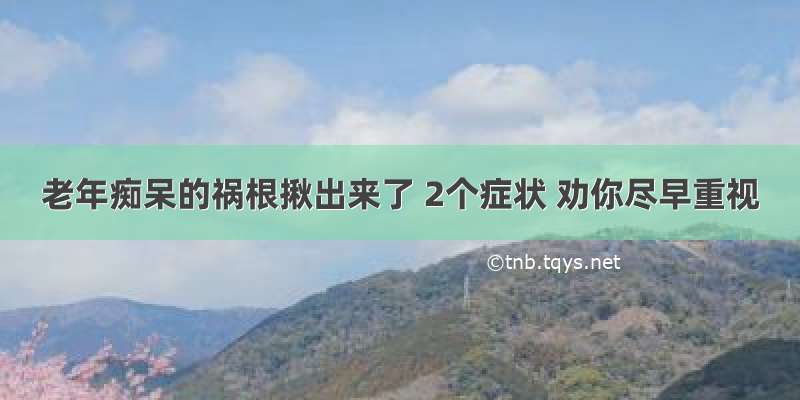 老年痴呆的祸根揪出来了 2个症状 劝你尽早重视