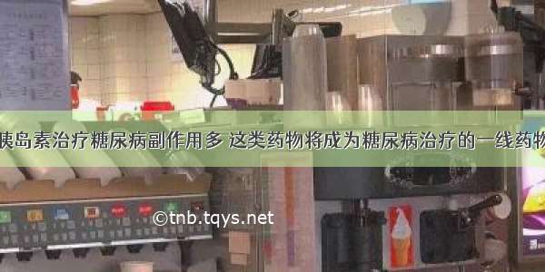 胰岛素治疗糖尿病副作用多 这类药物将成为糖尿病治疗的一线药物