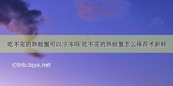 吃不完的熟螃蟹可以冷冻吗 吃不完的熟螃蟹怎么保存才新鲜