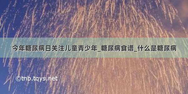 今年糖尿病日关注儿童青少年_糖尿病食谱_什么是糖尿病