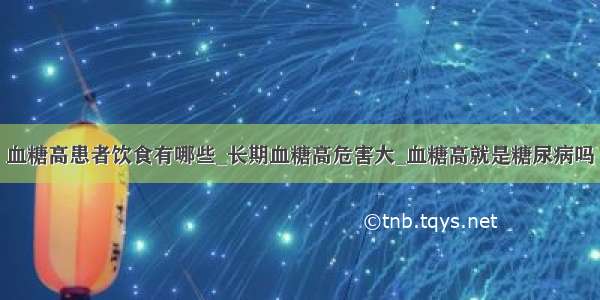 血糖高患者饮食有哪些_长期血糖高危害大_血糖高就是糖尿病吗