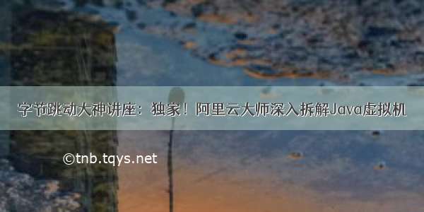 字节跳动大神讲座：独家！阿里云大师深入拆解Java虚拟机