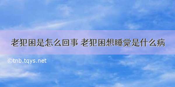 老犯困是怎么回事 老犯困想睡觉是什么病