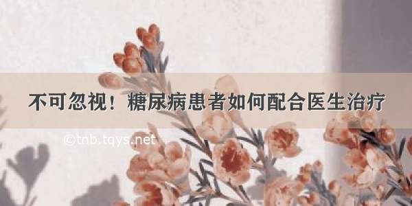 不可忽视！糖尿病患者如何配合医生治疗