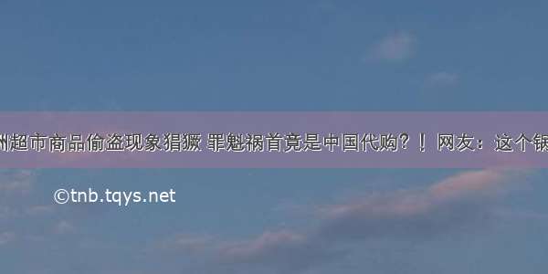 偷盗 | 澳洲超市商品偷盗现象猖獗 罪魁祸首竟是中国代购？！网友：这个锅我们不背！