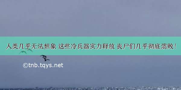 人类几乎无法想象 这些冷兵器实力释放 丧尸们几乎彻底溃败！