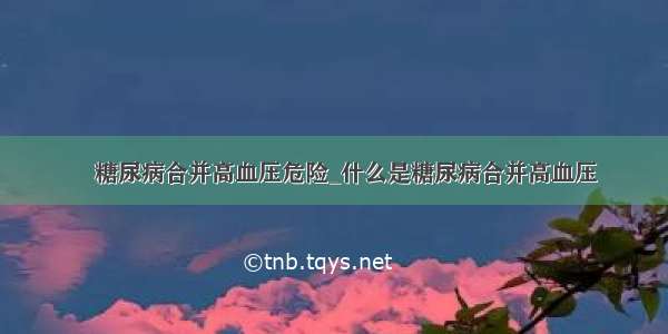 ​糖尿病合并高血压危险_什么是糖尿病合并高血压