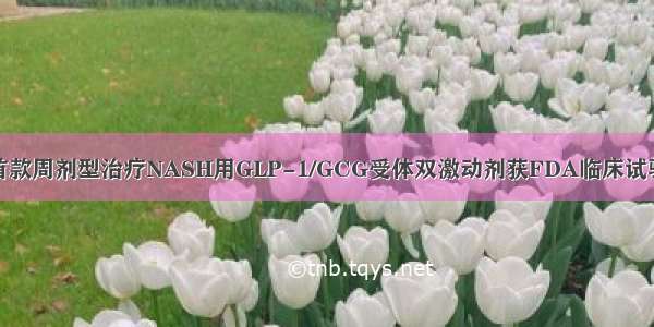 全球首款周剂型治疗NASH用GLP-1/GCG受体双激动剂获FDA临床试验许可