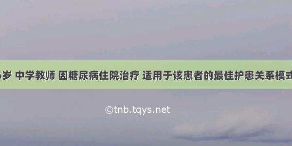 患者男 56岁 中学教师 因糖尿病住院治疗 适用于该患者的最佳护患关系模式为A.指导