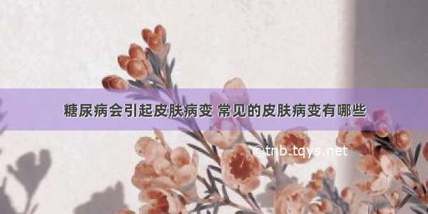 糖尿病会引起皮肤病变 常见的皮肤病变有哪些