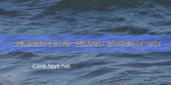 二型糖尿病怎么饮食呢二型糖尿病人饮食做到六要三不要