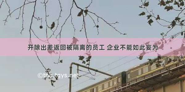 开除出差返回被隔离的员工 企业不能如此妄为