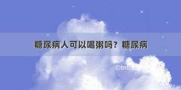 糖尿病人可以喝粥吗？糖尿病