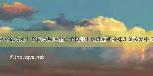 寒冬献爱心！济南历城区里仁学校师生走进星神特殊儿童关爱中心