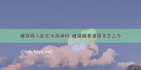 糖尿病人能吃冰淇淋吗_糖尿病患者尿多怎么办