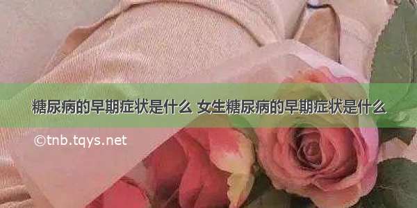 糖尿病的早期症状是什么 女生糖尿病的早期症状是什么