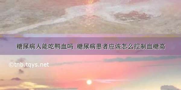 糖尿病人能吃鸭血吗_糖尿病患者应该怎么控制血糖高