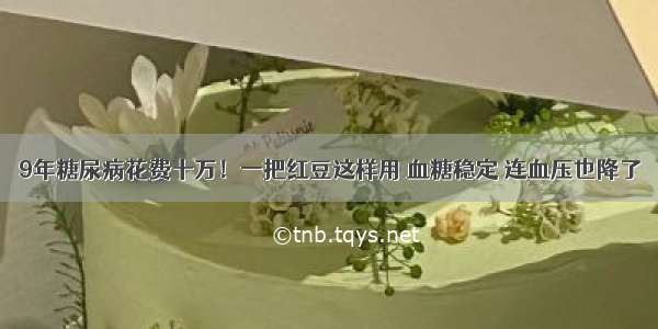 9年糖尿病花费十万！一把红豆这样用 血糖稳定 连血压也降了