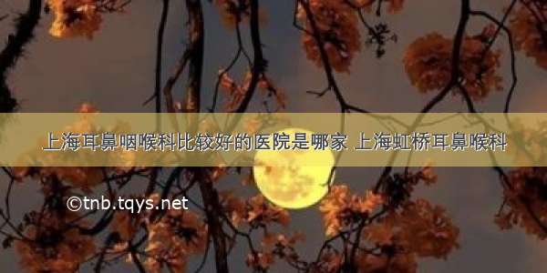 上海耳鼻咽喉科比较好的医院是哪家 上海虹桥耳鼻喉科