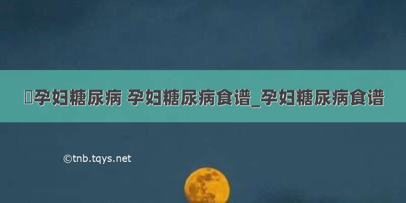 ​孕妇糖尿病 孕妇糖尿病食谱_孕妇糖尿病食谱