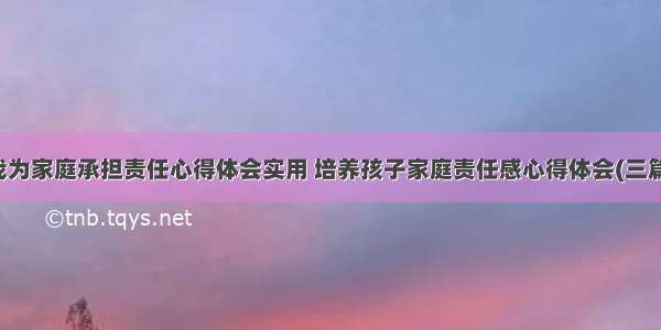 我为家庭承担责任心得体会实用 培养孩子家庭责任感心得体会(三篇)