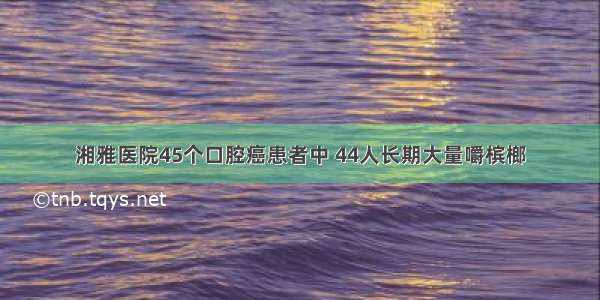 湘雅医院45个口腔癌患者中 44人长期大量嚼槟榔