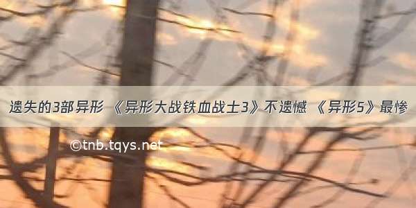 遗失的3部异形 《异形大战铁血战士3》不遗憾 《异形5》最惨