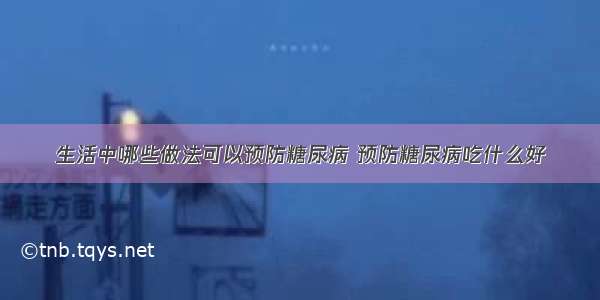 生活中哪些做法可以预防糖尿病 预防糖尿病吃什么好