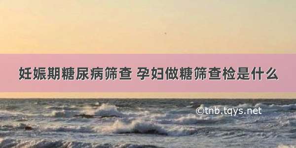 妊娠期糖尿病筛查 孕妇做糖筛查检是什么