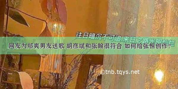 网友为郑爽男友送歌 胡彦斌和张翰很符合 如何给张恒创作？