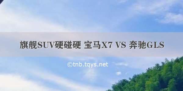 旗舰SUV硬碰硬 宝马X7 VS 奔驰GLS