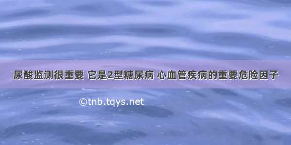 尿酸监测很重要 它是2型糖尿病 心血管疾病的重要危险因子