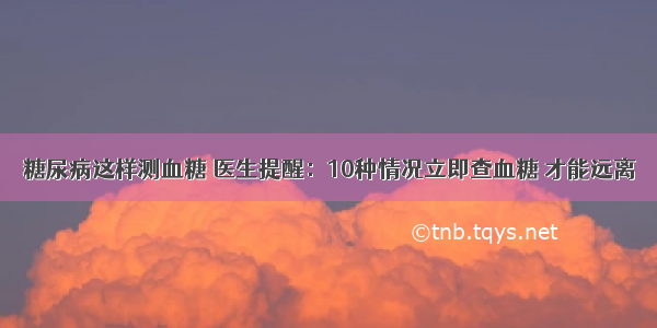 糖尿病这样测血糖 医生提醒：10种情况立即查血糖 才能远离