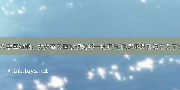 八字算婚姻：丈夫整天回家很晚还一身酒气 他是不是外边有人了？