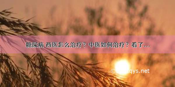 糖尿病 西医怎么治疗？中医如何治疗？看了...