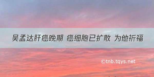 吴孟达肝癌晚期 癌细胞已扩散 为他祈福