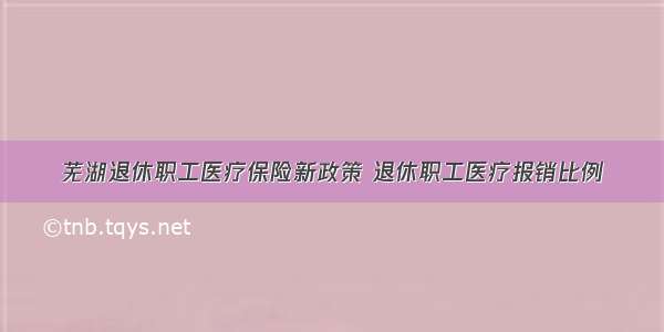 芜湖退休职工医疗保险新政策 退休职工医疗报销比例