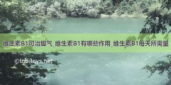 维生素B1可治脚气_维生素B1有哪些作用_维生素B1每天所需量