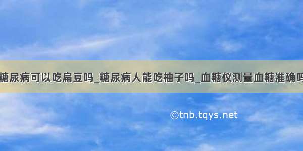 糖尿病可以吃扁豆吗_糖尿病人能吃柚子吗_血糖仪测量血糖准确吗